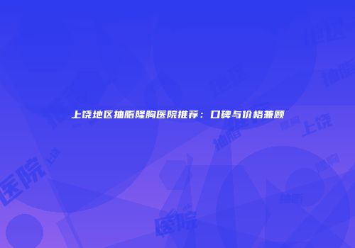 上饶地区抽脂隆胸医院推荐：口碑与价格兼顾