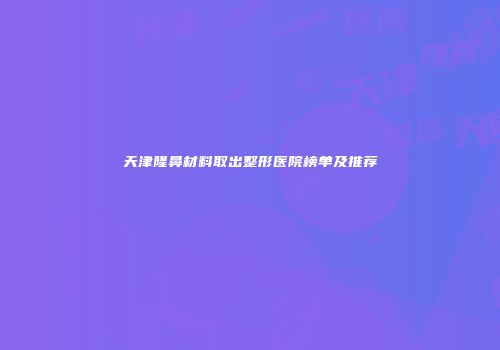 天津隆鼻材料取出整形医院榜单及推荐