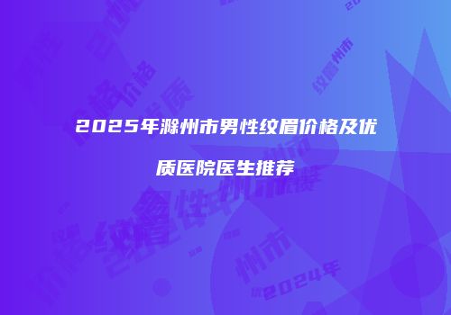 2025年滁州市男性纹眉价格及优质医院医生推荐