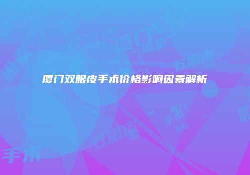 厦门双眼皮手术价格影响因素解析
