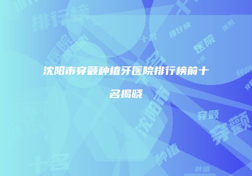 沈阳市穿颧种植牙医院排行榜前十名揭晓