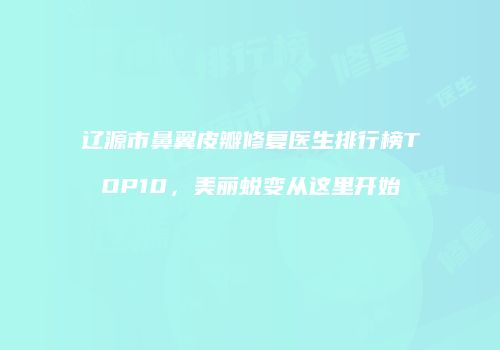 辽源市鼻翼皮瓣修复医生排行榜TOP10，美丽蜕变从这里开始
