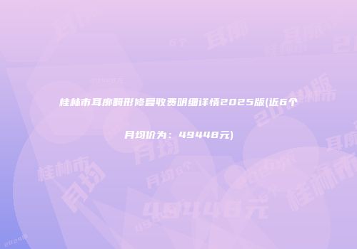 桂林市耳廓畸形修复收费明细详情2025版(近6个月均价为：49448元)