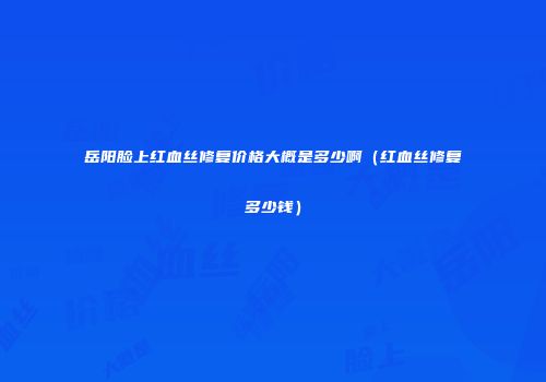 岳阳脸上红血丝修复价格大概是多少啊（红血丝修复多少钱）