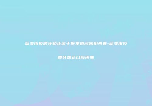 韶关市反颌牙矫正前十医生排名榜抢先看-韶关市反颌牙矫正口腔医生