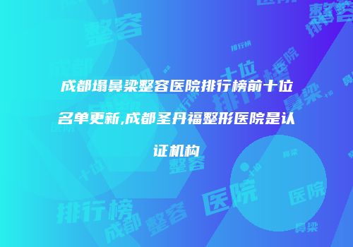 成都塌鼻梁整容医院排行榜前十位名单更新,成都圣丹福整形医院是认证机构