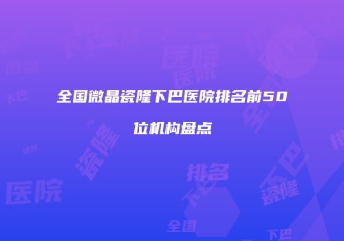 全国微晶瓷隆下巴医院排名前50位机构盘点