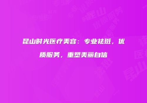 昆山时光医疗美容：专业祛斑，优质服务，重塑美丽自信