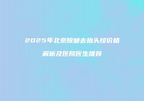 2025年北京除皱去抬头纹价格解析及医院医生推荐