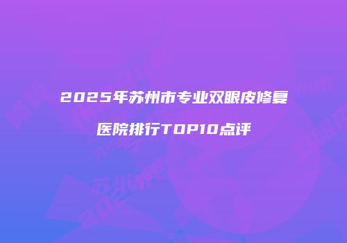 2025年苏州市专业双眼皮修复医院排行TOP10点评