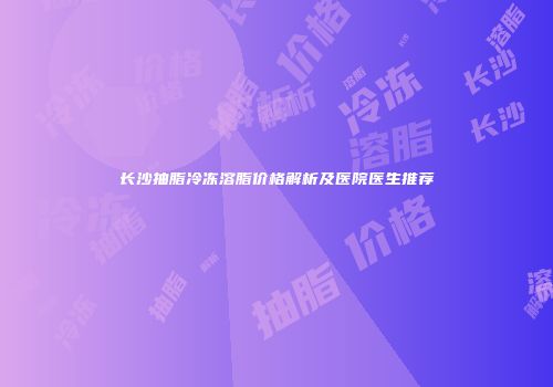 长沙抽脂冷冻溶脂价格解析及医院医生推荐