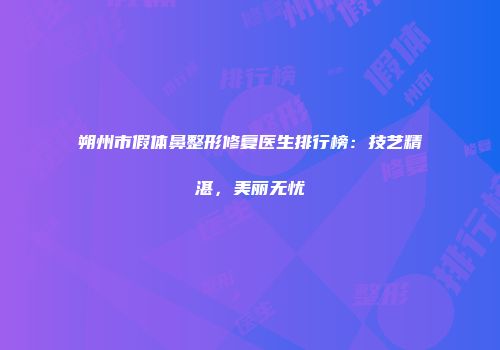 朔州市假体鼻整形修复医生排行榜:技艺精湛,美丽无忧