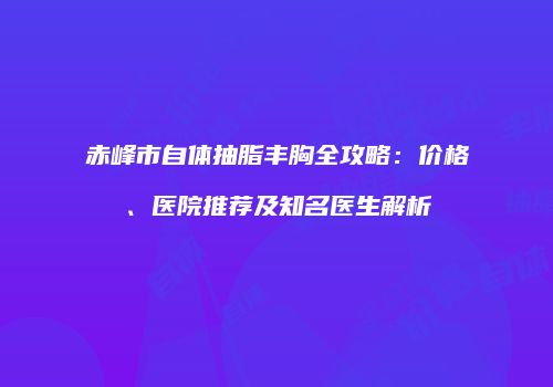 赤峰市自体抽脂丰胸全攻略：价格、医院推荐及知名医生解析
