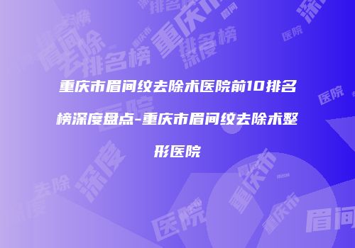 重庆市眉间纹去除术医院前10排名榜深度盘点-重庆市眉间纹去除术整形医院