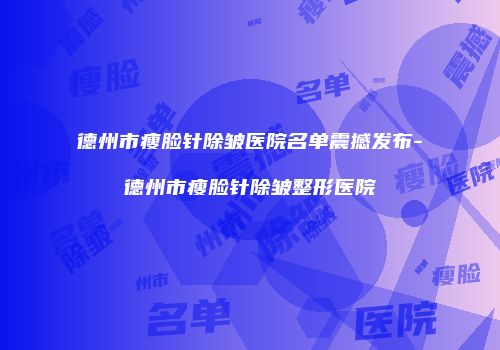 德州市瘦脸针除皱医院名单震撼发布-德州市瘦脸针除皱整形医院