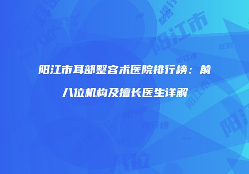 阳江市耳部整容术医院排行榜：前八位机构及擅长医生详解