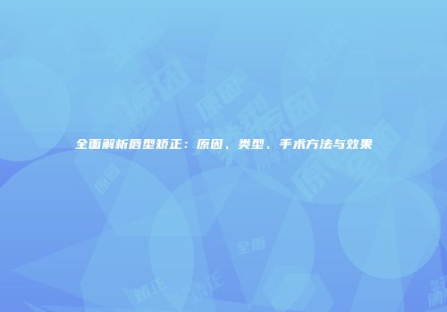 全面解析唇型矫正:原因、类型、手术方法与效果