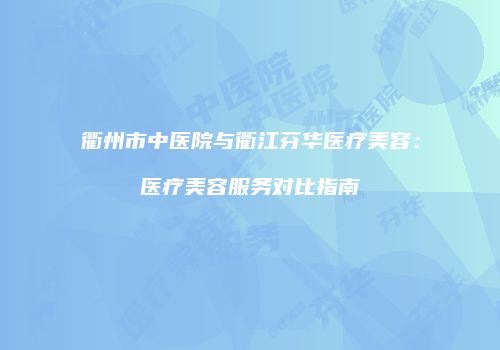 衢州市中医院与衢江芬华医疗美容：医疗美容服务对比指南