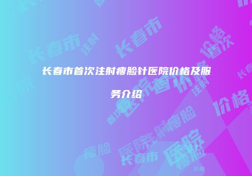 长春市首次注射瘦脸针医院价格及服务介绍
