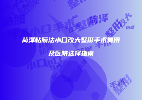 菏泽粘膜法小口改大整形手术费用及医院选择指南