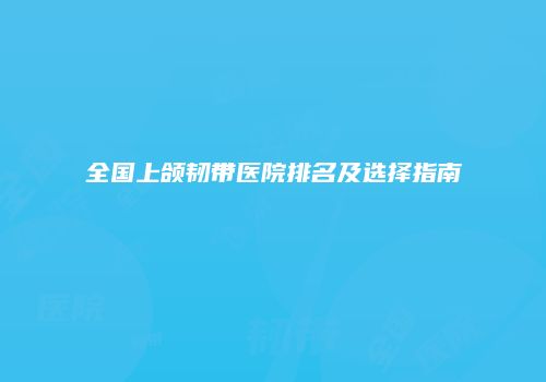 全国上颌韧带医院排名及选择指南