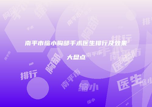 南平市缩小胸部手术医生排行及效果大盘点