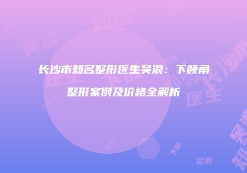 长沙市知名整形医生吴浪：下颌角整形案例及价格全解析