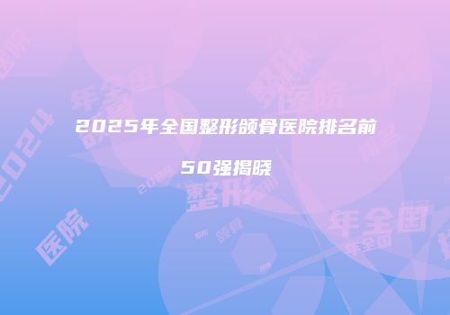 2025年全国整形颌骨医院排名前50强揭晓