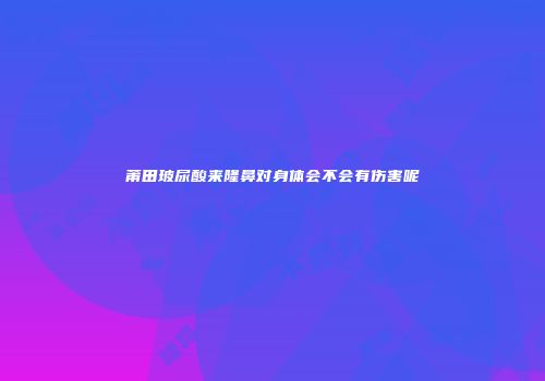 莆田玻尿酸来隆鼻对身体会不会有伤害呢