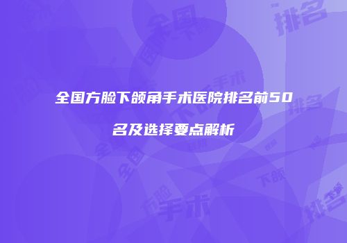全国方脸下颌角手术医院排名前50名及选择要点解析