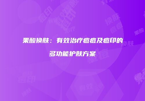 果酸换肤:有效治疗痘痘及痘印的多功能护肤方案