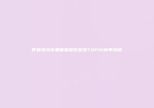 呼和浩特市黑眼圈整形医院TOP10榜单揭晓