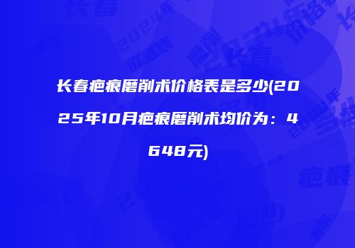 长春疤痕磨削术价格表是多少(2025年10月疤痕磨削术均价为：4648元)