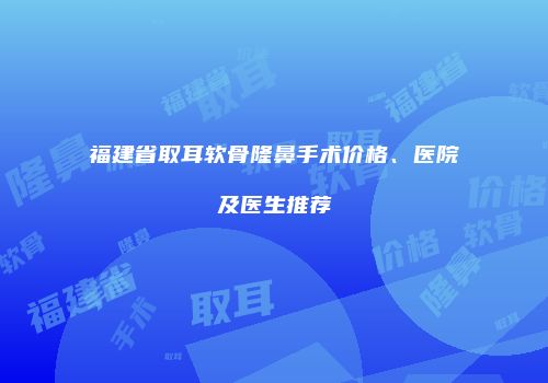 福建省取耳软骨隆鼻手术价格、医院及医生推荐