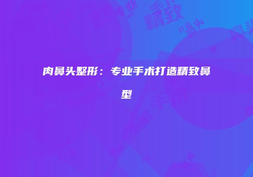 肉鼻头整形：专业手术打造精致鼻型