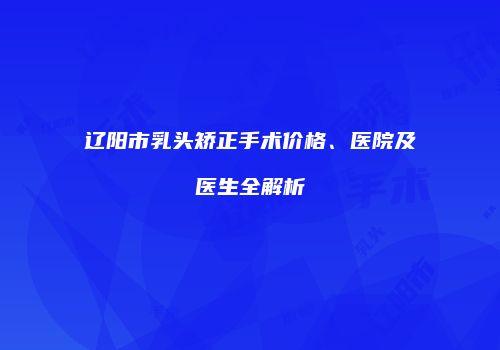 辽阳市乳头矫正手术价格、医院及医生全解析