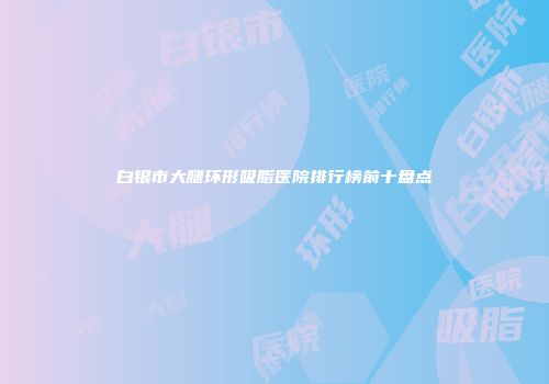 白银市大腿环形吸脂医院排行榜前十盘点