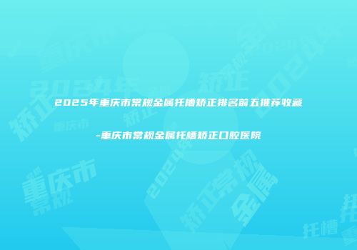 2025年重庆市常规金属托槽矫正排名前五推荐收藏-重庆市常规金属托槽矫正口腔医院
