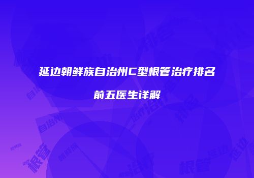 延边朝鲜族自治州C型根管治疗排名前五医生详解