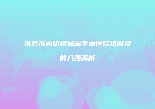 铁岭市内切缩鼻翼手术医院排名及前八强解析