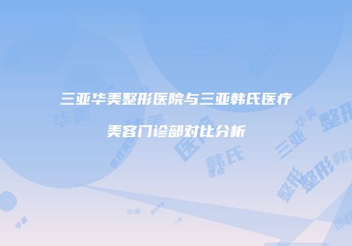 三亚华美整形医院与三亚韩氏医疗美容门诊部对比分析