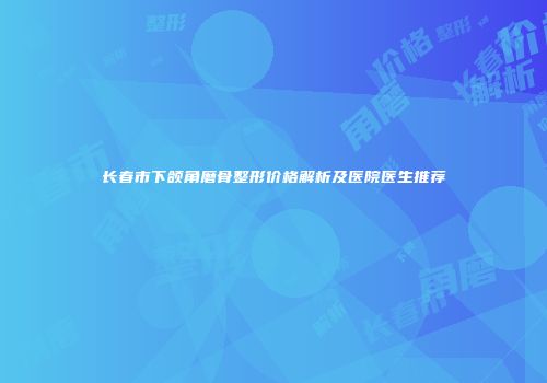 长春市下颌角磨骨整形价格解析及医院医生推荐