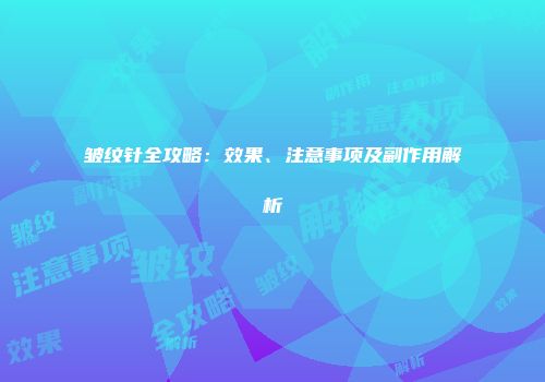 皱纹针全攻略:效果、注意事项及副作用解析