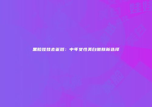 黑脸娃娃去雀斑：中年女性美白嫩肤新选择