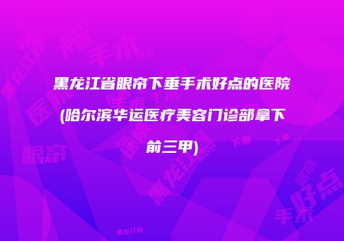 黑龙江省眼帘下垂手术好点的医院(哈尔滨华运医疗美容门诊部拿下前三甲)