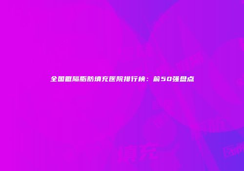 全国眶隔脂肪填充医院排行榜：前50强盘点