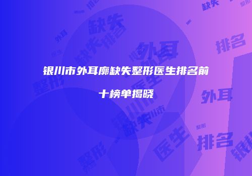 银川市外耳廓缺失整形医生排名前十榜单揭晓