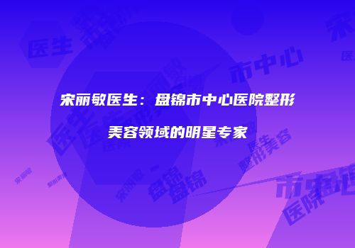 宋丽敏医生:盘锦市中心医院整形美容领域的明星专家