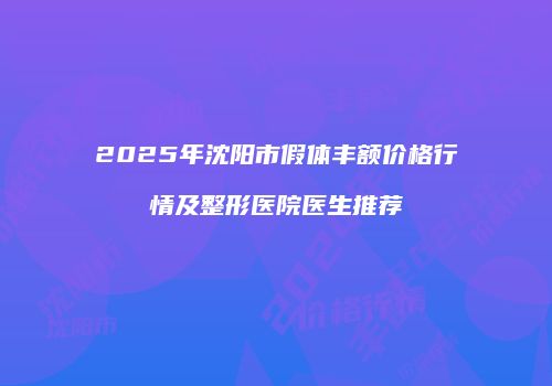 2025年沈阳市假体丰额价格行情及整形医院医生推荐
