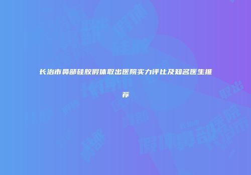 长治市鼻部硅胶假体取出医院实力评比及知名医生推荐